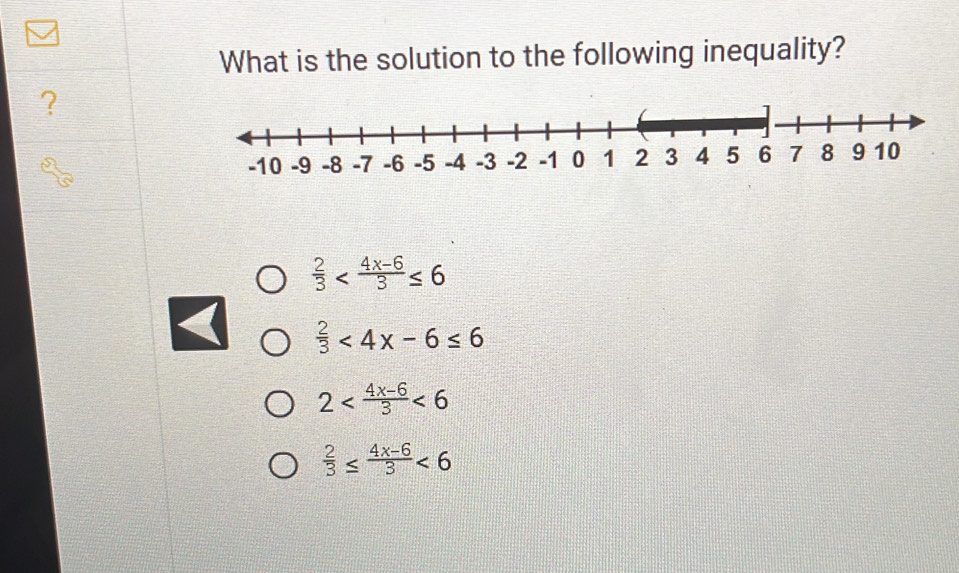 What is the solution to the following inequality?
?
 2/3 
 2/3 <4x-6≤ 6
2 <6</tex>
 2/3 ≤  (4x-6)/3 <6</tex>