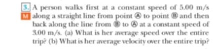 A person walks first at a constant speed of 5.00 m/s
along a straight line from point A to point ⑧ and then 
back along the line from ⑧ to Ⓐ at a constant speed of
3.00 m/s. (a) What is her average speed over the entire 
trip? (b) What is her average velocity over the entire trip?