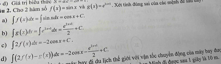 d) Giá trị biêu thức S=a.c-2b=1. 
âu 2. Cho 2 hàm số f(x)=sin x và g(x)=e^(2x+1). Xét tính đúng sai của các mệnh để sau lay
a) ∈t f(x)dx=∈t sin xdx=cos x+C.
b) ∈t g(x)dx=∈t e^(2x+1)dx= (e^(2x+1))/2 +C.
c) ∈t 2f(x)dx=-2cos x+C.
d) ∈t (2f(x)-g(x))dx=-2cos x- (e^(2x+1))/2 +C. by bay đi du lịch thế giới với vận tốc chuyển động của máy bay đượ
* Minh đi được sau 1 giây là 10 m.