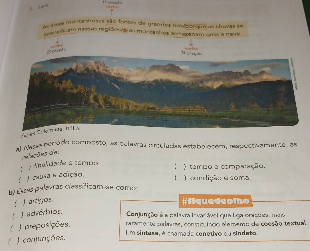 1! oração
3. Leia
verbo
As áreas montanhosas são fontes de grandes rios/porque as chuvas se
intensificam nessas regiões/e as montanhas armazenam gelo e neve.
verbo
2^1 oração
verbo
3^(_ circ)
Alpes Dolomitas, Itália.
a) Nesse período composto, as palavras circuladas estabelecem, respectivamente, as
relações de:
( ) finalidade e tempo.
) causa e adição. ( ) tempo e comparação.
( ) condição e soma.
b) Essas palavras classificam-se como:
) artigos. #Fiquedeolho
) advérbios.
Conjunção é a palavra invariável que liga orações, mais
 ) preposições.
raramente palavras, constituindo elemento de coesão textual.
Em sintaxe, é chamada conetivo ou síndeto.
( ) conjunções.