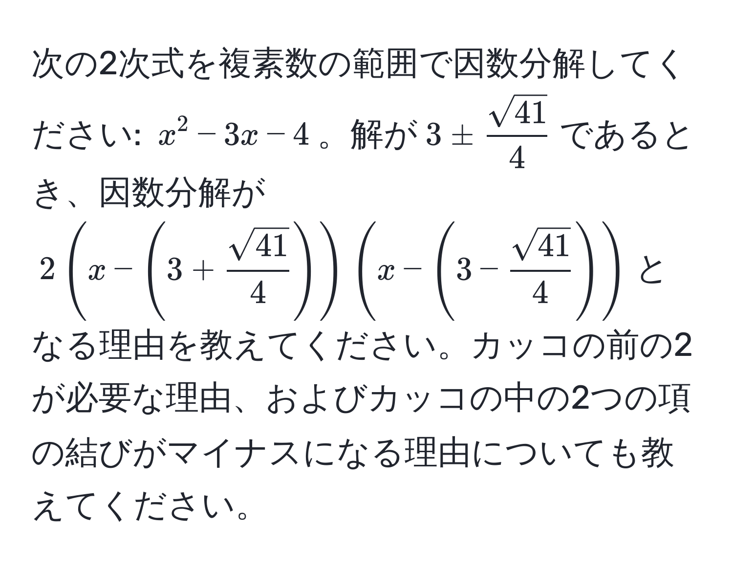 次の2次式を複素数の範囲で因数分解してください: $x^(2 - 3x - 4$。解が$3 ± fracsqrt(41))4$であるとき、因数分解が$2(x - (3 +  sqrt(41)/4 ))(x - (3 -  sqrt(41)/4 ))$となる理由を教えてください。カッコの前の2が必要な理由、およびカッコの中の2つの項の結びがマイナスになる理由についても教えてください。