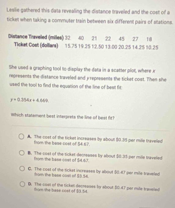 Leslie gathered this data revealing the distance traveled and the cost of a
ticket when taking a commuter train between six different pairs of stations.
Distance Traveled (miles) 32 40 21 22 45 27 18
Ticket Cost (dollars) 15.75 19.25 12.50 13.00 20.25 14.25 10.25
She used a graphing tool to display the data in a scatter plot, where x
represents the distance traveled and yrepresents the ticket cost. Then she
used the tool to find the equation of the line of best fit:
y=0.354x+4.669. 
Which statement best interprets the line of best fit?
A. The cost of the ticket increases by about $0.35 per mile traveled
from the base cost of $4.67.
B. The cost of the ticket decreases by about $0.35 per mile traveled
from the base cost of $4.67.
C. The cost of the ticket increases by about $0.47 per mile traveled
from the base cost of $3.54.
D. The cost of the ticket decreases by about $0.47 per mile traveled
from the base cost of $3.54.