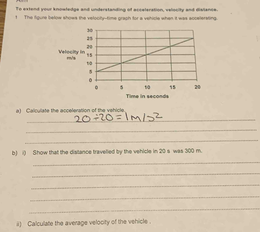 To extend your knowledge and understanding of acceleration, velocity and distance. 
1 The figure below shows the velocity--time graph for a vehicle when it was accelerating. 
a) Calculate the acceleration of the vehicle. 
_ 
_ 
_ 
b) i) Show that the distance travelled by the vehicle in 20 s was 300 m. 
_ 
_ 
_ 
_ 
_ 
ii) Calculate the average velocity of the vehicle .