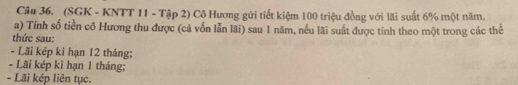 (SGK - KNTT 11 - Tập 2) Cô Hương gửi tiết kiệm 100 triệu đồng với lãi suất 6% một năm. 
a) Tính số tiền cô Hương thu được (cả vốn lẫn lãi) sau 1 năm, nếu lãi suất được tính theo một trong các thể 
thức sau: 
- Lãi kép kì hạn 12 tháng; 
- Lãi kép kì hạn 1 tháng; 
- Lãi kép liên tục.