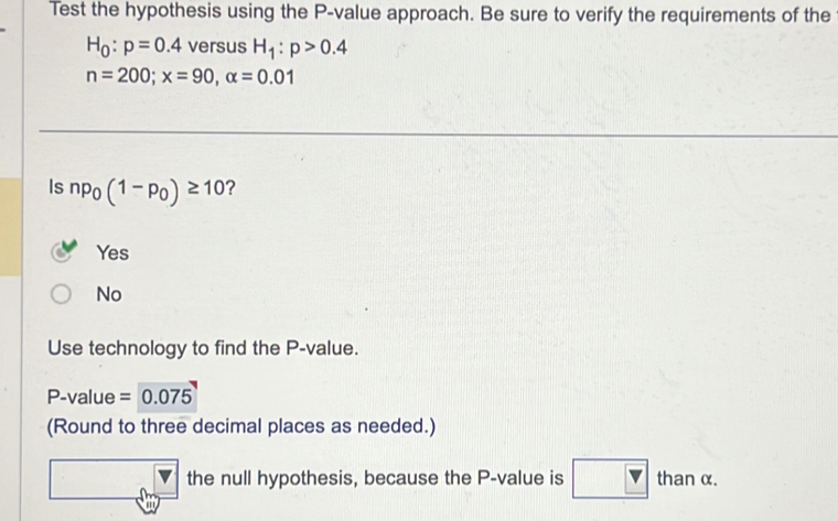 Test the hypothesis using the P -value approach. Be sure to verify the requirements of the
H_0:p=0.4 versus H_1:p>0.4
n=200; x=90, alpha =0.01
Is np_0(1-p_0)≥ 10 ？
Yes
No
Use technology to find the P -value.
P -value =0.075
(Round to three decimal places as needed.)
the null hypothesis, because the P -value is than α.