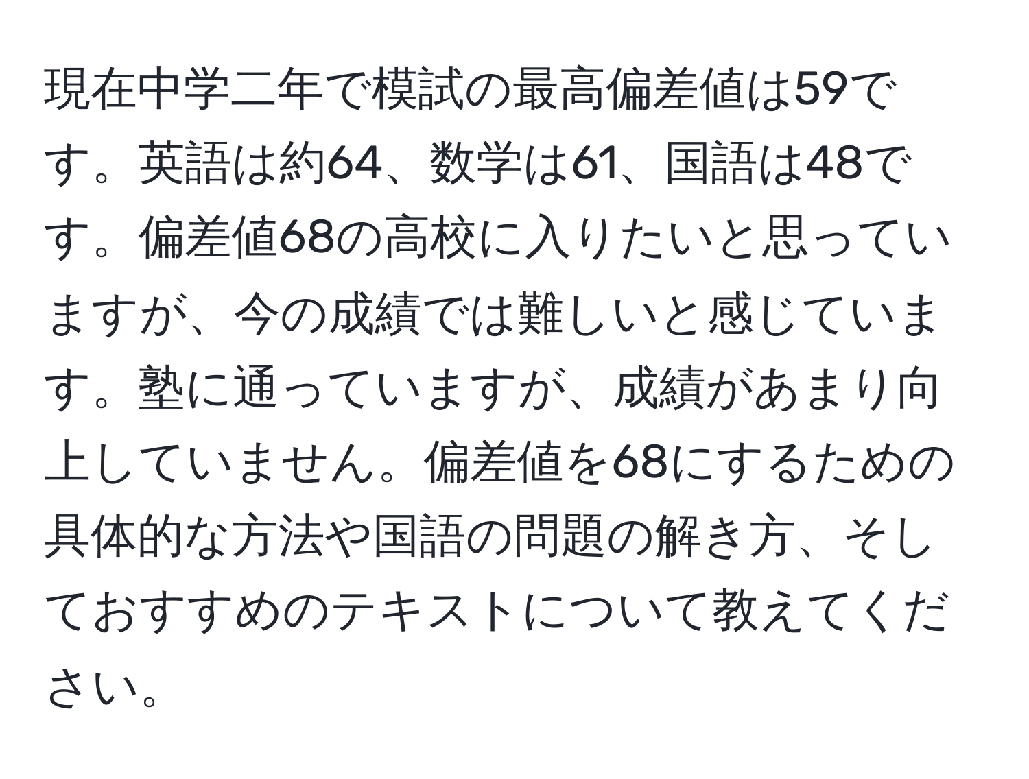 現在中学二年で模試の最高偏差値は59です。英語は約64、数学は61、国語は48です。偏差値68の高校に入りたいと思っていますが、今の成績では難しいと感じています。塾に通っていますが、成績があまり向上していません。偏差値を68にするための具体的な方法や国語の問題の解き方、そしておすすめのテキストについて教えてください。