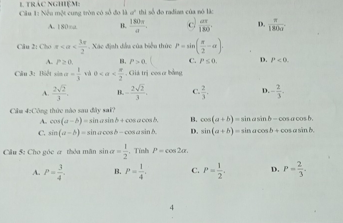 trác nghiệm:
Câu 1: Nếu một cung tròn có số đo là a^0 thì số đo radian của nó là:
A. 180πa. B.  180π /a . c  aπ /180 . D.  π /180a . 
Câu 2: Cho π . Xác định dầu của biểu thức P=sin ( π /2 -alpha ).
A. P≥ 0. B. P>0. C. P≤ 0. D. P<0</tex>. 
Câu 3: Biết sin alpha = 1/3  và 0 . Giá trị cosα bằng
A.  2sqrt(2)/3 . B. - 2sqrt(2)/3 . C.  2/3 . D. - 2/3 . 
Câu 4:Công thức nào sau đây sai?
A. cos (a-b)=sin asin b+cos acos b. B. cos (a+b)=sin asin b-cos acos b.
C. sin (a-b)=sin acos b-cos asin b. D. sin (a+b)=sin acos b+cos asin b. 
Câu 5: Cho góc α thỏa mãn sin alpha = 1/2  、 Tính P=cos 2alpha.
A. P= 3/4 . B. P= 1/4 . C. P= 1/2 . D. P= 2/3 . 
4