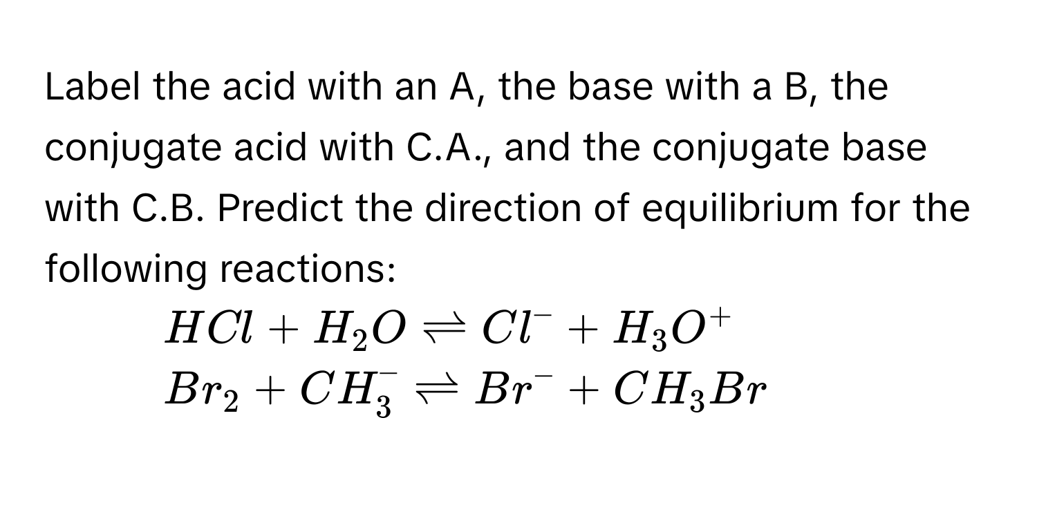 Label the acid with an A, the base with a B, the conjugate acid with C.A., and the conjugate base with C.B. Predict the direction of equilibrium for the following reactions:
1. $HCl + H_2O leftharpoons Cl^- + H_3O^+$
2. $Br_2 + CH_3^- leftharpoons Br^- + CH_3Br$