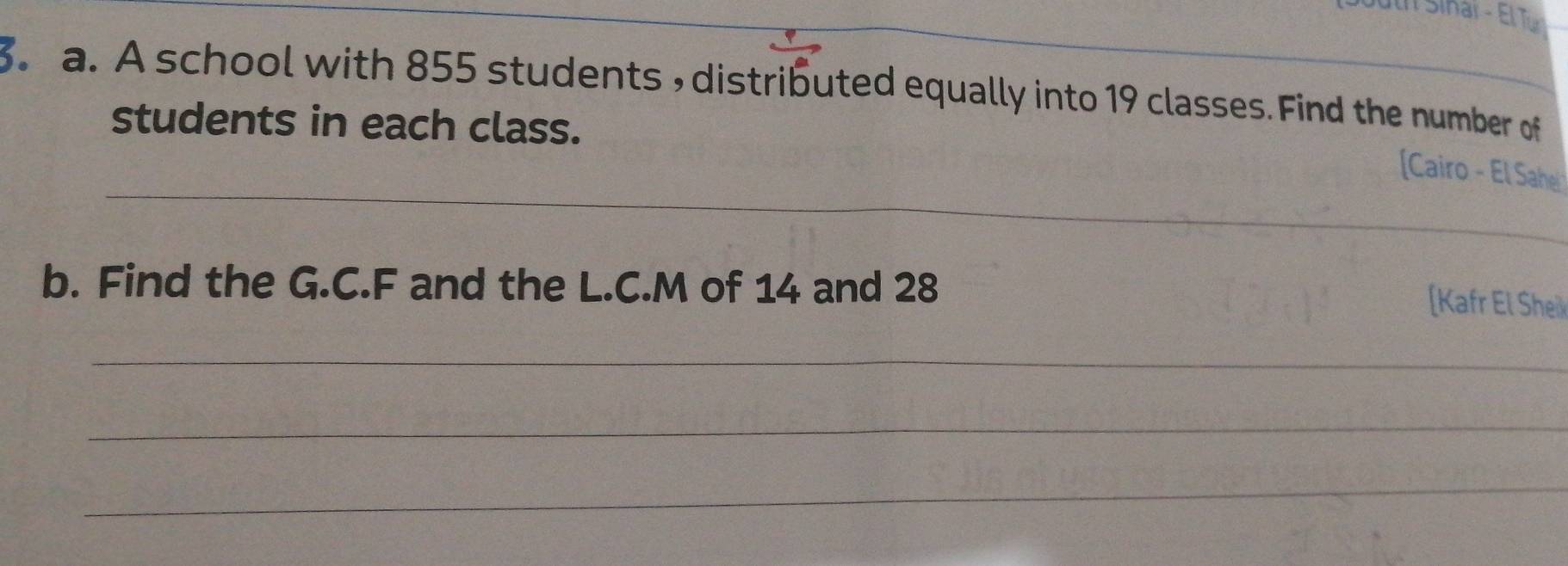 th Sinar - El Tü 
3. a. A school with 855 students , distributed equally into 19 classes. Find the number of 
students in each class. 
_ 
[Cairo - El Sahe 
b. Find the G.C. F and the L.C. M of 14 and 28
[Kafr El She 
_ 
_ 
_