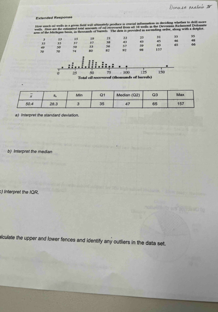 Extended Response
How much oil wells in a given field will ultimately produce is crucial information in deciding whether to drill more
wells. Here are the estimated total amounts of oil recovered from all 38 wells in the Devonian Richmond Dolomite
area of the Michigan basin, in thousands of barrels. The data is provided in ascending order, along with a dotplot.
3 13 15 19 21 22 25 31 33 35
35 35 37 37 38 43 43 45 46 48
49 50 50 53 56 57 59 63 65 66
70 70 74 80 82 92 98 157
a) Interpret the standard deviation.
b) Interpret the median
c) Interpret the IQR.
alculate the upper and lower fences and identify any outliers in the data set.