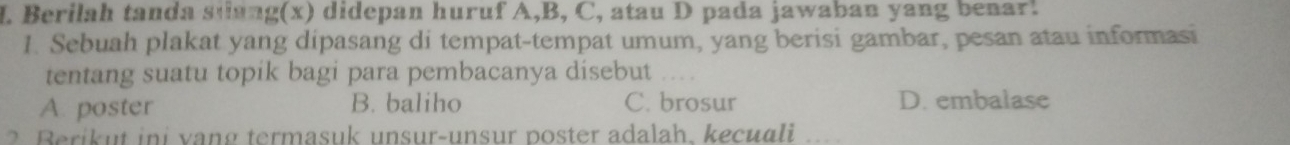Berilah tanda stang(x) didepan huruf A,B, C, atau D pada jawaban yang benar.
1. Sebuah plakat yang dipasang di tempat-tempat umum, yang berisi gambar, pesan atau informasi
tentang suatu topik bagi para pembacanya disebut
A. poster B. baliho C. brosur D. embalase
2 Berikut ini vang termasuk unsur-unsur poster adalah, kecuali ....