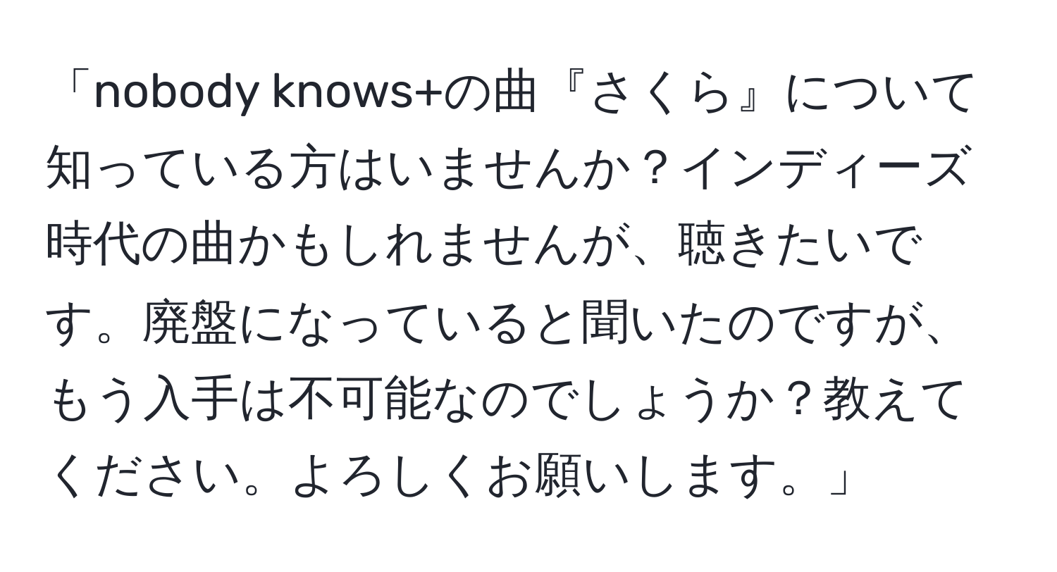 「nobody knows+の曲『さくら』について知っている方はいませんか？インディーズ時代の曲かもしれませんが、聴きたいです。廃盤になっていると聞いたのですが、もう入手は不可能なのでしょうか？教えてください。よろしくお願いします。」