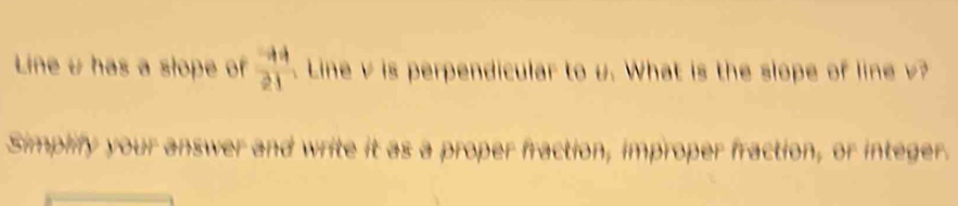 Line u has a stope of  to 4/21  Line v is perpendicular to u. What is the slope of line 
Simplify your answer and write it as a proper fraction, improper fraction, or integer.