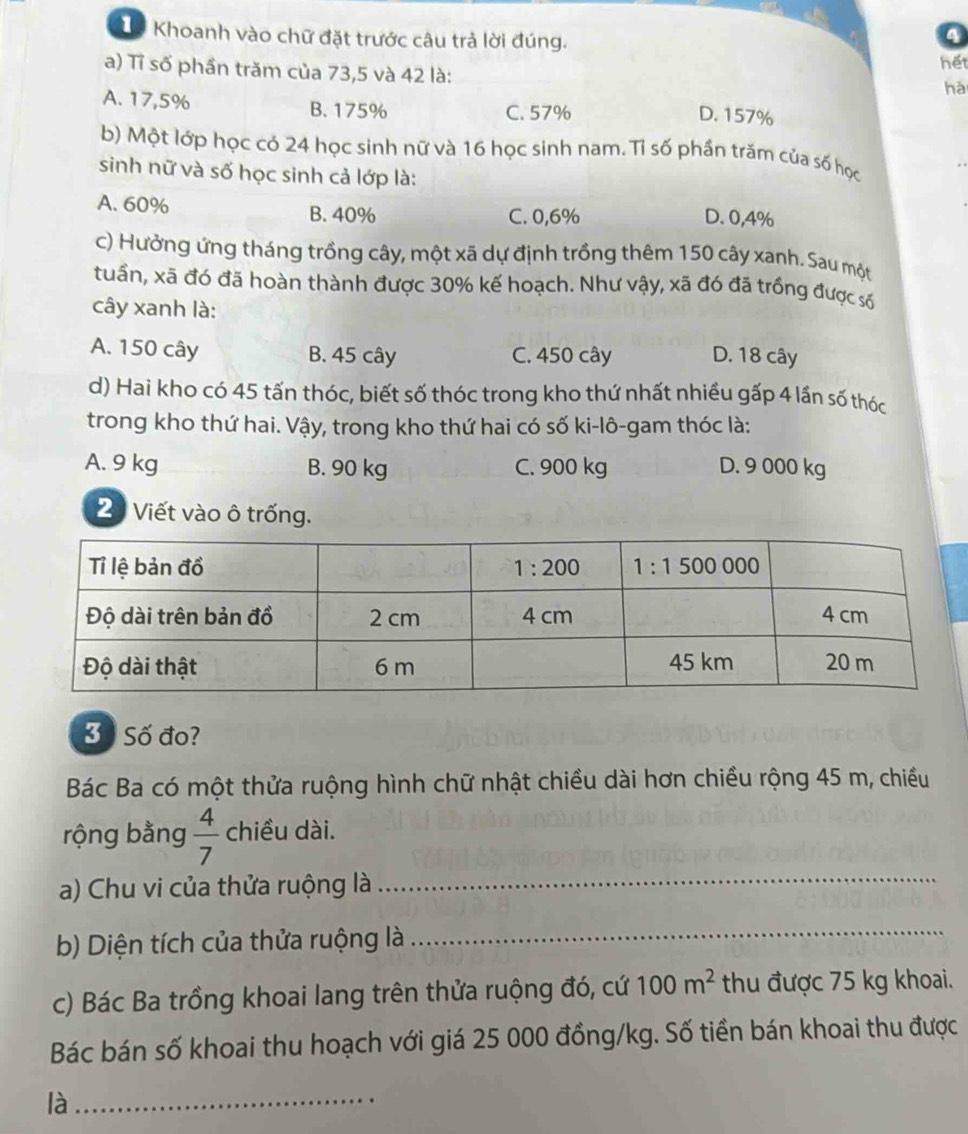 Tể Khoanh vào chữ đặt trước câu trả lời đúng.
4
a) Tỉ số phần trăm của 73,5 và 42 là: hết
hà
A. 17,5% B. 175% C. 57%
D. 157%
b) Một lớp học có 24 học sinh nữ và 16 học sinh nam. Tỉ số phần trăm của số học
sinh nữ và số học sinh cả lớp là:
A. 60% B. 40% C. 0,6%
D. 0,4%
c) Hưởng ứng tháng trồng cây, một xã dự định trồng thêm 150 cây xanh. Sau một
tuần, xã đó đã hoàn thành được 30% kế hoạch. Như vậy, xã đó đã trồng được số
cây xanh là:
A. 150 cây B. 45 cây C. 450 cây D. 18 cây
d) Hai kho có 45 tấn thóc, biết số thóc trong kho thứ nhất nhiều gấp 4 lần số thóc
trong kho thứ hai. Vậy, trong kho thứ hai có số ki-lô-gam thóc là:
A. 9 kg B. 90 kg C. 900 kg D. 9 000 kg
2 Viết vào ô trống.
3ố Số đo?
Bác Ba có một thửa ruộng hình chữ nhật chiều dài hơn chiều rộng 45 m, chiều
rộng bằng  4/7  chiều dài.
a) Chu vi của thửa ruộng là_
b) Diện tích của thửa ruộng là_
c) Bác Ba trồng khoai lang trên thửa ruộng đó, cứ 100m^2 thu được 75 kg khoai.
Bác bán số khoai thu hoạch với giá 25 000 đồng/kg. Số tiền bán khoai thu được
là_