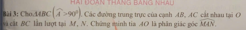 HAI ĐOAN THANG BANG NHAU 
Bài 3: Cho △ ABC(widehat A>90^0). Các đường trung trực của cạnh AB, AC cắt nhau tại O
và cắt BC lần lượt tại M, N. Chứng minh tia AO là phân giác góc widehat MAN.