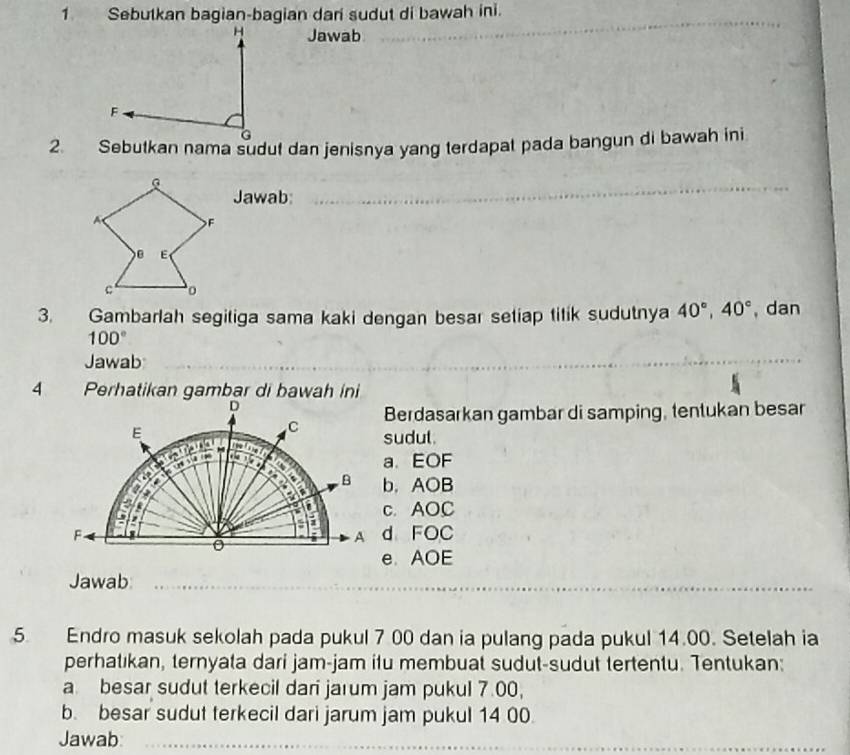 Sebutkan bagian-bagian dari sudut di bawah ini.
Jawab
_
2. Sebutkan nama sudut dan jenisnya yang terdapat pada bangun di bawah ini
Jawab:_
_
3. Gambarlah segitiga sama kaki dengan besar seliap titik sudutnya 40°, 40° , dan
100°
Jawab
4 Perhatikan gambar di bawah ini
D
Berdasarkan gambar di samping, tentukan besar
E
C sudul.

A a、 EOF
B b. AOB
c. AOC
F d FOC
A
e. AOE
Jawab_
_
__
_
5 Endro masuk sekolah pada pukul 7 00 dan ia pulang pada pukul 14.00. Setelah ia
perhatıkan, ternyata dari jam-jam itu membuat sudut-sudut tertentu. Tentukan:
a besar sudut terkecil dari jarum jam pukul 7.00,
b. besar sudut terkecil dari jarum jam pukul 14 00.
Jawab:_