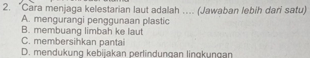 “Cara menjaga kelestarian laut adalah …. (Jawaban lebih dari satu)
A. mengurangi penggunaan plastic
B. membuang limbah ke laut
C. membersihkan pantai
D. mendukung kebijakan perlindungan linqkungan