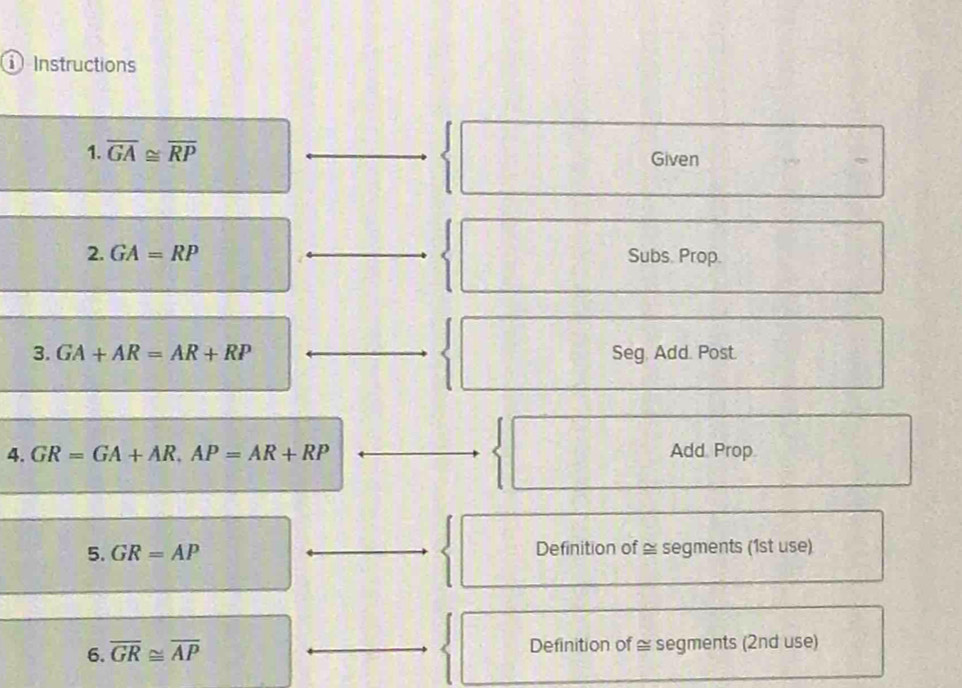 ① Instructions 
1. overline GA≌ overline RP Given 
2. GA=RP Subs. Prop. 
3. GA+AR=AR+RP Seg. Add. Post. 
4. GR=GA+AR, AP=AR+RP Add. Prop. 
5. GR=AP Definition of ≅ segments (1st use) 
6. overline GR≌ overline AP Definition of ≅ segments (2nd use)