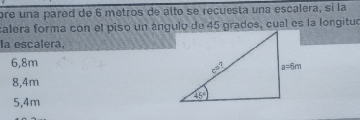 ore una pared de 6 metros de alto se recuesta una escalera, si la
calera forma con el piso un ángulo de 45 grados, cual es la longituo
la escalera,
6,8m
8,4m
5,4m