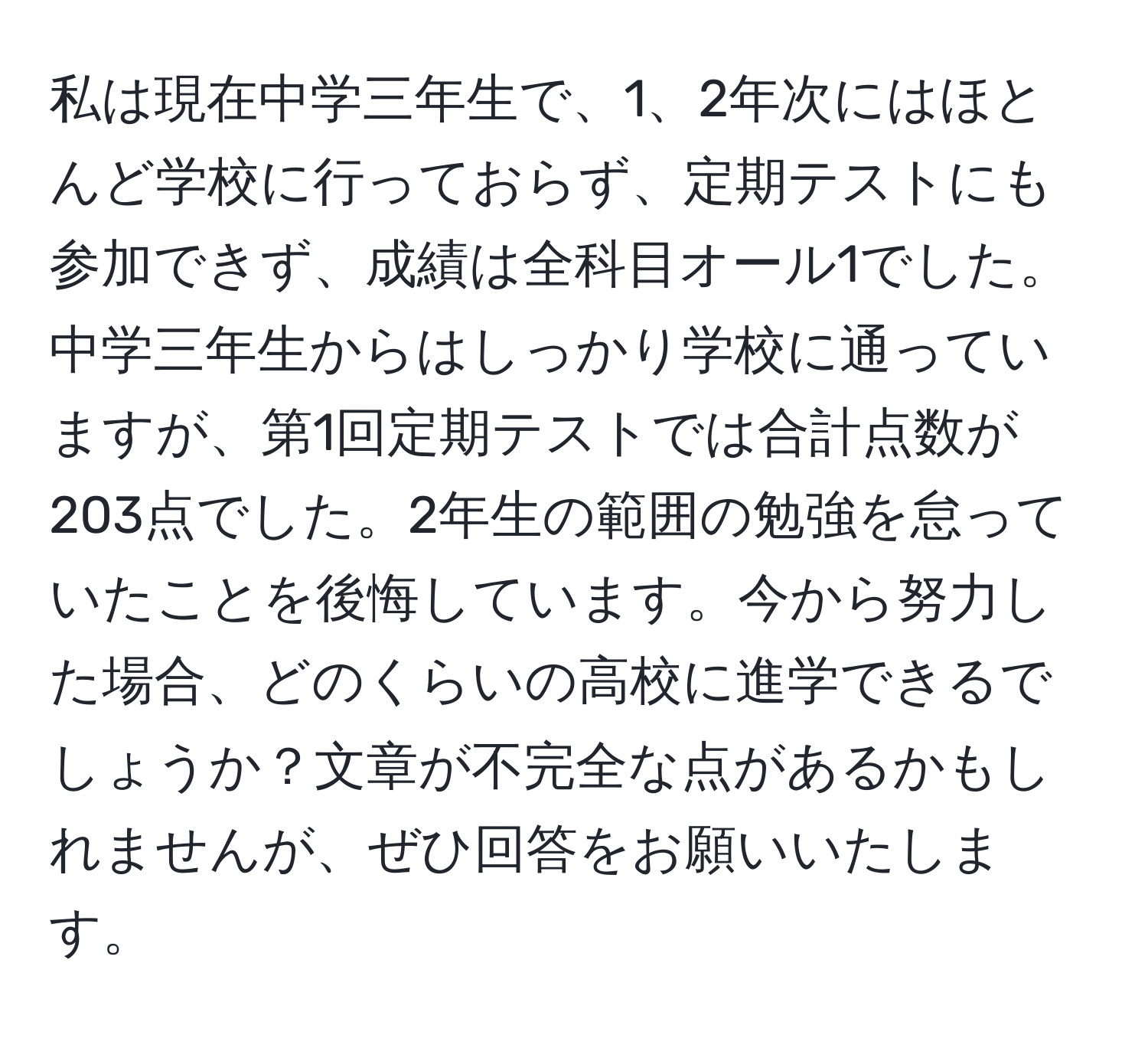 私は現在中学三年生で、1、2年次にはほとんど学校に行っておらず、定期テストにも参加できず、成績は全科目オール1でした。中学三年生からはしっかり学校に通っていますが、第1回定期テストでは合計点数が203点でした。2年生の範囲の勉強を怠っていたことを後悔しています。今から努力した場合、どのくらいの高校に進学できるでしょうか？文章が不完全な点があるかもしれませんが、ぜひ回答をお願いいたします。