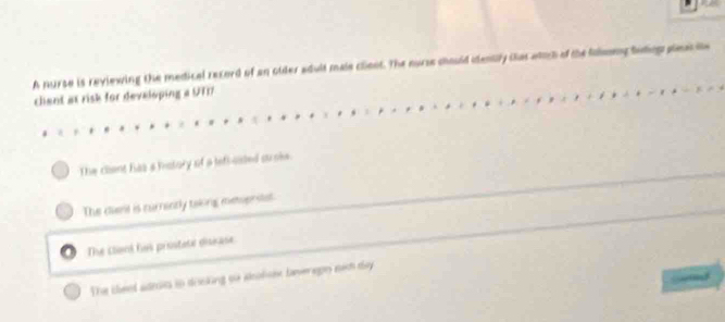 A nurse is reviewing the medical record of an ouler adult mais clent. The nurse chould idently that wich of the fomony buding pleas e
chent at risk for developing a UTIT
The clent has a mstory of a lefiosted suroke
The diant is nurnintly taking memerstat.
The clieni his prostete disease
The cleed adrin in dosking oo aclos lanerepn nich day