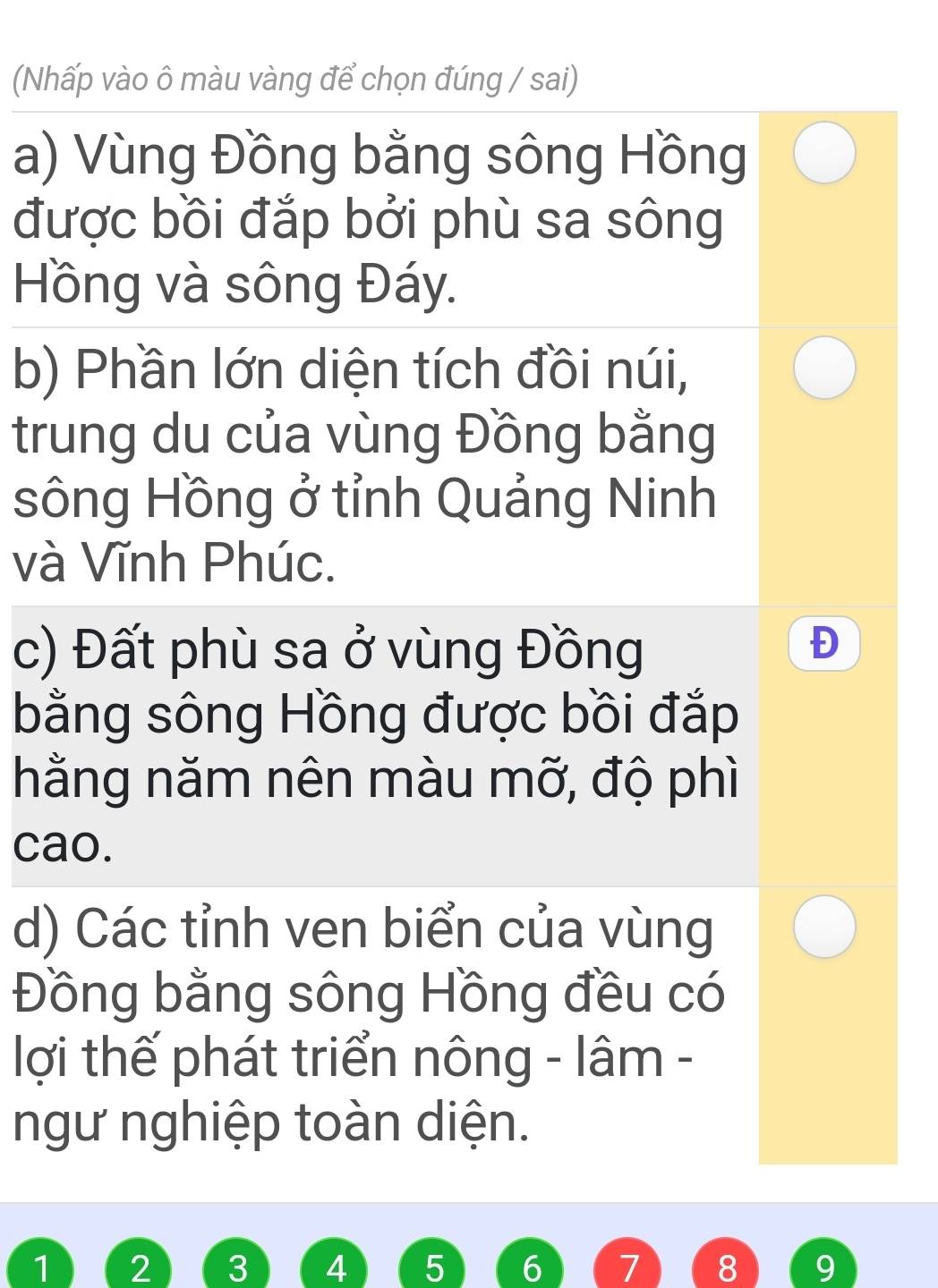 (Nhấp vào ô màu vàng để chọn đúng / sai)
a) Vùng Đồng bằng sông Hồng
được bồi đắp bởi phù sa sông
Hồng và sông Đáy.
b) Phần lớn diện tích đồi núi,
trung du của vùng Đồng bằng
sông Hồng ở tỉnh Quảng Ninh
và Vĩnh Phúc.
c) Đất phù sa ở vùng Đồng
bằng sông Hồng được bồi đắp
hằng năm nên màu mỡ, độ phì
cao.
d) Các tỉnh ven biển của vùng
Đồng bằng sông Hồng đều có
lợi thế phát triển nông - lâm -
ngư nghiệp toàn diện.
1 2 3 4 5 6 7 8 9