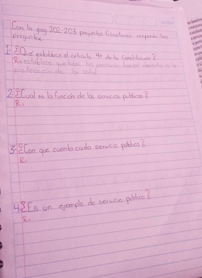 Con 1a pag. 202- 203 proyectas [Escolores responde las 
pregunics 
HeOue estableceel articlo 4e dela conshitocion?
R= establece gue bdas lus personas lenen derectg a la 
proteccon de t0 salad 
2 2Cual es /a funcion de las senvicios publics B
R=
3eCon gue cvento cada senmicio pobleo ?
R=
48Es un ejemple de servicio poblicc ?
R=