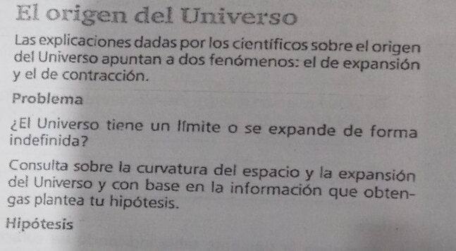 El origen del Universo 
Las explicaciones dadas por los científicos sobre el origen 
del Universo apuntan a dos fenómenos: el de expansión 
y el de contracción. 
Problema 
¿El Universo tiene un límite o se expande de forma 
indefinida? 
Consulta sobre la curvatura del espacio y la expansión 
del Universo y con base en la información que obten- 
gas plantea tu hipótesis. 
Hipótesis