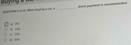 Buying a C
QUESTION 5 of 10: When buying a car, a _down payment is recommended.
a) 0%
b) 10%
c) 20%
d) 50%