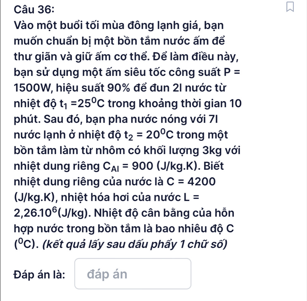 Vào một buổi tối mùa đông lạnh giá, bạn 
muốn chuẩn bị một bồn tắm nước ấm để 
thư giãn và giữ ấm cơ thể. Để làm điều này, 
bạn sử dụng một ấm siêu tốc công suất P=
1500W, hiệu suất 90% để đun 2I nước từ 
nhiệt độ t_1=25^0C trong khoảng thời gian 10
phút. Sau đó, bạn pha nước nóng với 71
nước lạnh ở nhiệt độ t_2=20°C trong một 
bồn tắm làm từ nhôm có khối lượng 3kg với 
nhiệt dung riêng C_AI=900 (J/kg.K). Biết 
nhiệt dung riêng của nước là C=4200
(J/kg.K), nhiệt hóa hơi của nước L=
2,26.10^6 (J/kg). Nhiệt độ cân bằng của hỗn 
hợp nước trong bồn tắm là bao nhiêu độ C
(^circ C). (kết quả lấy sau dấu phẩy 1 chữ số) 
Đáp án là: đáp án