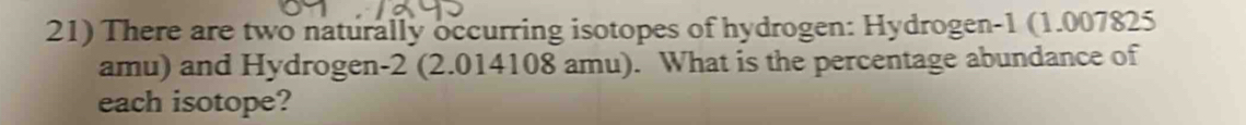There are two naturally occurring isotopes of hydrogen: Hydrogen -1 (1.007825
amu) and Hydrogen -2 (2.014108 amu). What is the percentage abundance of 
each isotope?