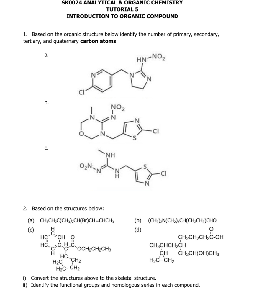 SK0024 ANALYTICAL & ORGANIC CHEMISTRY
TUTORIAL 5
INTRODUCTION TO ORGANIC COMPOUND
1. Based on the organic structure below identify the number of primary, secondary,
tertiary, and quaternary carbon atoms
a.
b.
C.
2. Based on the structures below:
(a) CH_3CH_2C(CH_3)_2CH(Br)CH=CHCH_3 (b) (CH_3)_2N(CH_2)_4CH(CH_2CH_3)CHO
(c) (d)
HC^(xrightarrow H)_CH_3_4 HCsim Cequiv CH_4^HC_OCH_2CH_2CH_OCH_2CH_3
CH_2CH_2CH_2C-OH
(-3,4)
H_2C^(HC)_CH_2
beginarrayr CH H_2C-CH_2endarray CH_2CH(OH)CH_3
H_2C-CH_2
i) Convert the structures above to the skeletal structure.
ii) Identify the functional groups and homologous series in each compound.