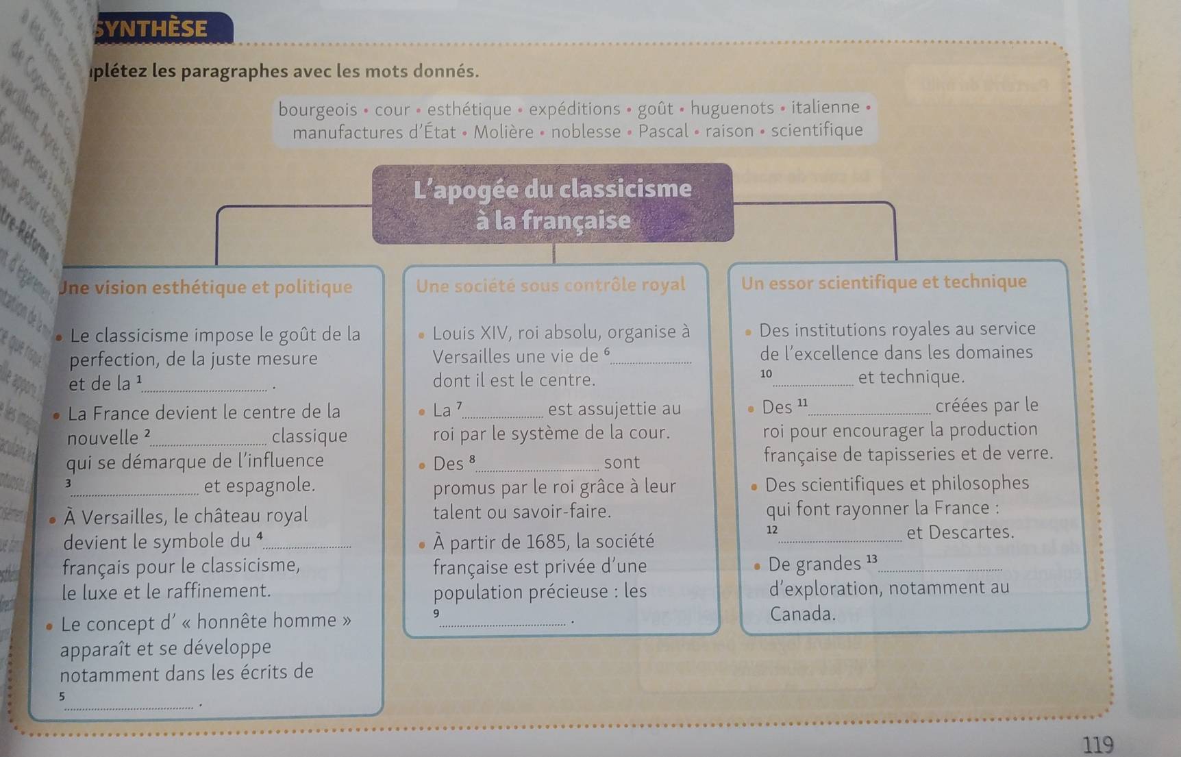 SYNTHèSE 
C plétez les paragraphes avec les mots donnés. 

bourgeois » cour • esthétique » expéditions » goût • huguenots » italienne » 
manufactures d'État • Molière • noblesse • Pascal • raison • scientifique 
L'apogée du classicisme 
à la française 
dégremes 
Une vision esthétique et politique Une société sous contrôle royal Un essor scientifique et technique 
cation de la n * Le classicisme impose le goût de la Louis XIV, roi absolu, organise à Des institutions royales au service 
é que tígue perfection, de la juste mesure Versailles une vie de _de l’excellence dans les domaines 
et de la¹_ dont il est le centre. _et technique. 
. 
La France devient le centre de la La ⁷_ est assujettie au Des ¹_ créées par le 
les apa 
nouvelle ²_ classique roi par le système de la cour. roi pour encourager la production 
acuarn 
qui se démarque de l'influence Des 8_ sont française de tapisseries et de verre. 
otuosel 3 
_et espagnole. Des scientifiques et philosophes 
promus par le roi grâce à leur 
À Versailles, le château royal talent ou savoir-faire. qui font rayonner la France : 
devient le symbole du ⁴_ À partir de 1685, la société 
12_ et Descartes. 
français pour le classicisme, française est privée d'une De grandes ¹_ 
le luxe et le raffinement. population précieuse : les d’exploration, notamment au 
9 
Le concept d' « honnête homme » _Canada. 
. 
apparaît et se développe 
notamment dans les écrits de 
5 
_. 
119