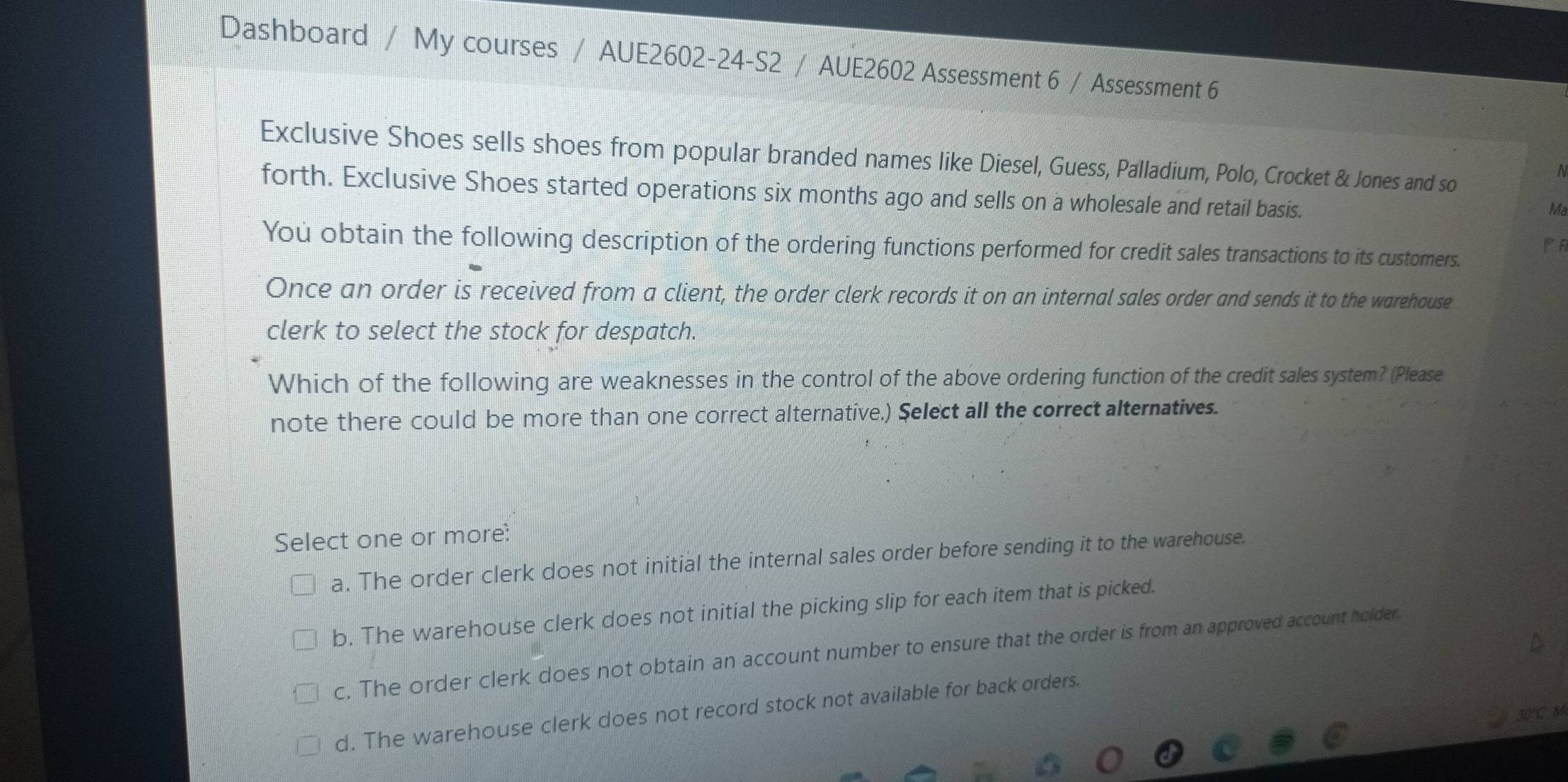 Dashboard / My courses / AUE2602-24-S2 / AUE2602 Assessment 6 / Assessment 6
Exclusive Shoes sells shoes from popular branded names like Diesel, Guess, Palladium, Polo, Crocket & Jones and so
N
forth. Exclusive Shoes started operations six months ago and sells on a wholesale and retail basis.
Ma
PF
You obtain the following description of the ordering functions performed for credit sales transactions to its customers.
Once an order is received from a client, the order clerk records it on an internal sales order and sends it to the warehouse
clerk to select the stock for despatch.
Which of the following are weaknesses in the control of the above ordering function of the credit sales system? (Please
note there could be more than one correct alternative.) Select all the correct alternatives.
Select one or more:
a. The order clerk does not initial the internal sales order before sending it to the warehouse.
b. The warehouse clerk does not initial the picking slip for each item that is picked.
c. The order clerk does not obtain an account number to ensure that the order is from an approved account holder.
d. The warehouse clerk does not record stock not available for back orders.