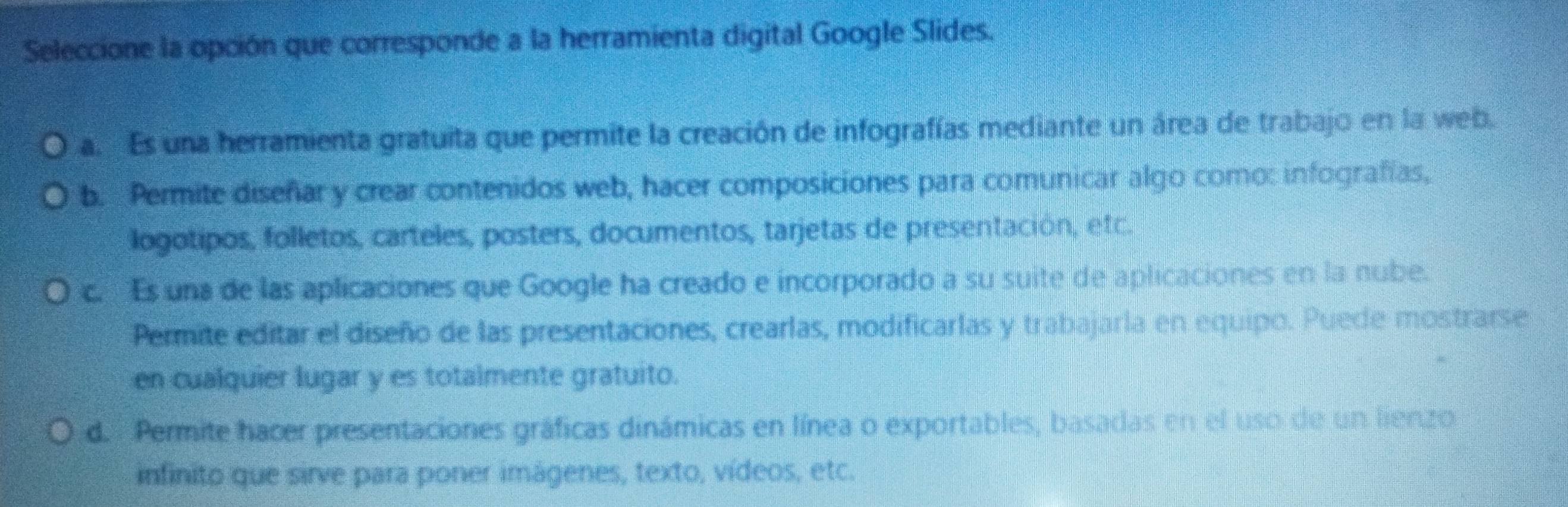 Seleccione la opción que corresponde a la herramienta digital Google Slides.
a. Es una herramienta gratuita que permite la creación de infografías mediante un área de trabajo en la web.
b. _Permite diseñar y crear contenidos web, hacer composiciones para comunicar algo como: infografías,
logotipos, folletos, carteles, posters, documentos, tarjetas de presentación, etc.
c. Es una de las aplicaciones que Google ha creado e incorporado a su suite de aplicaciones en la nube.
Permite editar el diseño de las presentaciones, crearlas, modificarlas y trabajarla en equipo. Puede mostrarse
en cualquier lugar y es totalmente gratuito.
d. Permite hacer presentaciones gráficas dinámicas en línea o exportables, basadas en el uso de un lienzo
infinito que sirve para poner imágenes, texto, vídeos, etc.