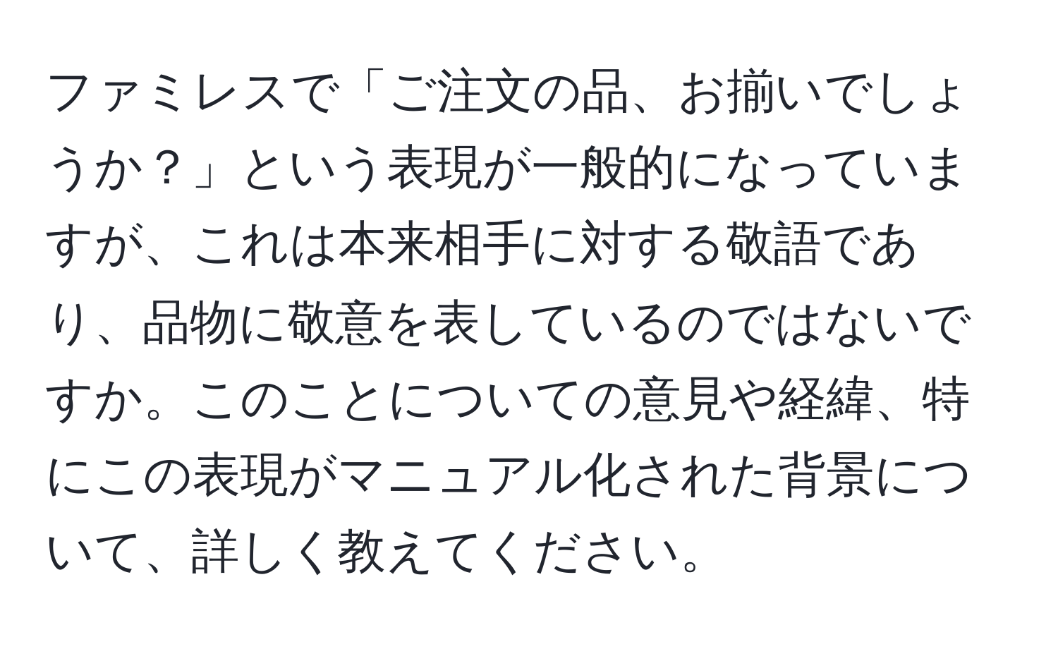 ファミレスで「ご注文の品、お揃いでしょうか？」という表現が一般的になっていますが、これは本来相手に対する敬語であり、品物に敬意を表しているのではないですか。このことについての意見や経緯、特にこの表現がマニュアル化された背景について、詳しく教えてください。