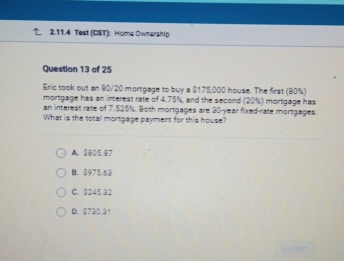 Test (CST): Home Ownership
Question 13 of 25
Eric took out an 80/20 mortgage to buy a $175,000 house. The first (90%)
mortgage has an interest rate of 4.75%, and the second (20%) mortgage has
an interest rate of 7.525%. Both mortgages are 30-year fixed-rate mortgages.
What is the total mortgage payment for this house?
A. $905.97
B. $975.63
C. $245.32
D. S730.31