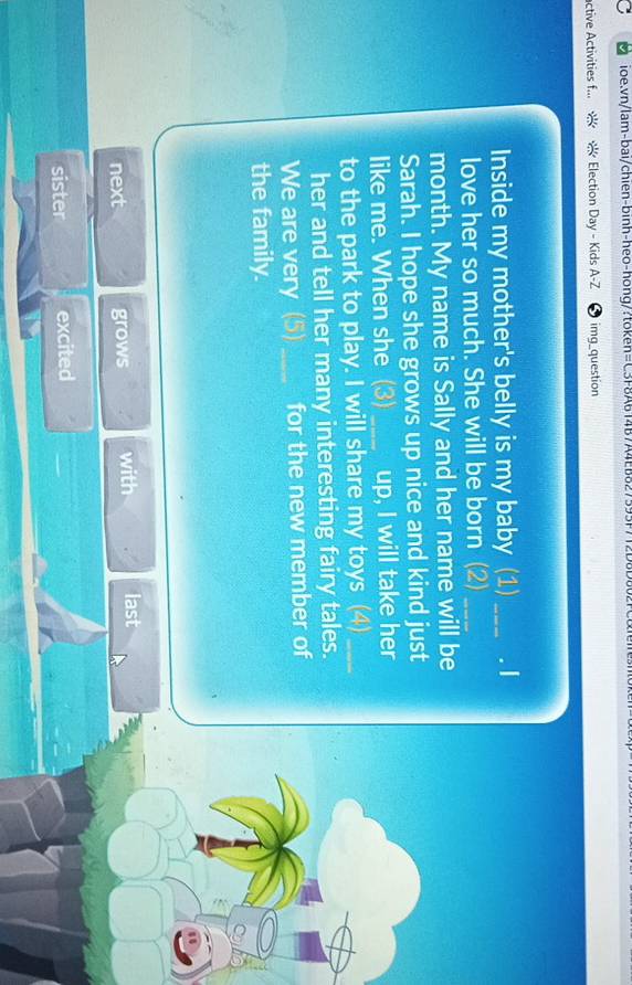 active Activities f... Election Day - Kids A-Z 4 img_question
Inside my mother's belly is my baby (1) _. I
love her so much. She will be born (2)_
month. My name is Sally and her name will be
Sarah. I hope she grows up nice and kind just
like me. When she (3) _up, I will take her
to the park to play. I will share my toys (4)_
her and tell her many interesting fairy tales.
We are very (5)_ for the new member of
the family.
next grows with last
sister excited