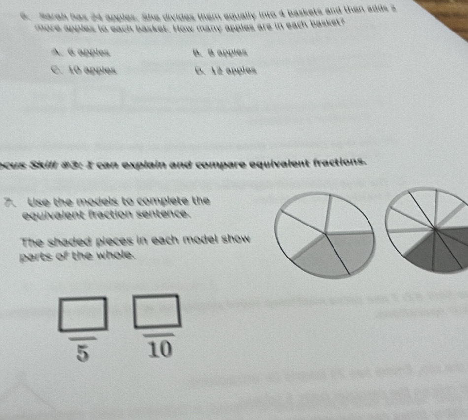 Sarah has 24 apples. She divides them equally into 4 baskets and then adds 2
more apples to each basket. How many apples are in each basket?
A. 6 apples B. B apples
C. 10 apples D. 12 apples
ocus Skill #3: I can explain and compare equivalent fractions.
7. Use the models to complete the
equivalent fraction sentence.
The shaded pieces in each model show
parts of the whole.
 □ /5   □ /10 