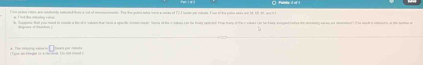 Pal t or? O Peints: 0 or 9 
f ivm pulse ralon are randumly seleced from a sat of monurements. The live pulse rates have a mean of 732 beats per minute Four of the yolue raton are V, 63, 89, and 6t
* F rd the minsing vote 
b. Suppase that you neod to croeate a fot of in values that have a spacifle knnon mean. Some of the n values can he bealy seforted. How mary of the e values can he broaly anigned before the nemaining valies gre domemined? (The reudt i releted is a the momher o 
□ faurts por minuts 
a. The misng vake h (Tyee an inneger or a decinal. Dis not mund