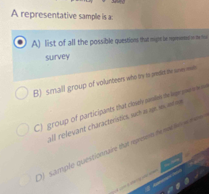 Saved 
A representative sample is a: 
A) list of all the possible questions that might be represented on the final 
survey 
B) small group of volunteers who try to predict the survey resirts 
C) group of participants that closely parallels the larger group to be stue 
all relevant characteristics, such as age, sex, and ra 
) sample questionnaire that represents the most fikely set at sa 
Asseskmant Getal 
ock com l shanng you