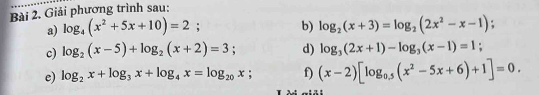 Giải phương trình sau: 
a) log _4(x^2+5x+10)=2; b) log _2(x+3)=log _2(2x^2-x-1); 
c) log _2(x-5)+log _2(x+2)=3; d) log _3(2x+1)-log _3(x-1)=1; 
e) log _2x+log _3x+log _4x=log _20x; f) (x-2)[log _0,5(x^2-5x+6)+1]=0.