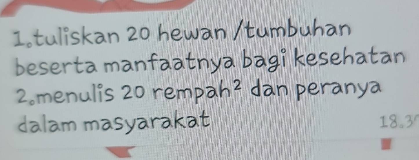 tuliskan 20 hewan /tumbuhan 
beserta manfaatnya bagi kesehatan 
2。menulis 20 rem pah^2 dan peranya 
dalam masyarakat 18.3 '