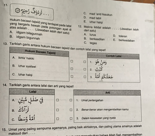 ziyl .
C. mad 'arid lissukun
D. mad tabii
E. izhar halqi
Hukum bacaan tajwid yang terdapat pada lafal 12. Makna iktidal adalah . . . . (Jawaban lebih
yang bergaris bawah pada potongan ayat di
atas adalah . . . . (Jawaban lebih dari satu) dari satu)
A. idgam bilagunnah A. lurus D. toleran
B. idgam bigunnah C. tegas E. berkeadaban
B. berkeadilan
13. Tariklah garis antara hukum bacaan tajwid dan contoh lafal yang tepat!
Hukum Bacaan Tajwid Contoh Lafal
A. Ikhfa' hakiki 1.
B. Izhar syafawi 2.
C. Izhar halqi 3.
14. Tariklah garis antara lafal dan arti yang tepat!
Lafal Arti
A. Sjisy 1. Umat pertengahan
B.
2. Benar-benar akan mengembalikan kamu
C. 3. Dalam kesesatan yang nyata
15. Umat yang paling sempurna agamanya, paling baik akhlaknya, dan paling utama amalnya adalah
maksud dari . . . .
abu an b a h wa Alla h Swt, me n g em balikan