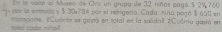 En la visita al Museo de Oro un grupo de 32 niños pagó $ 29 760
por la entrada y $ 30,784 por el refrigerio. Cada niño pagó $ 650 en 
ransparte. ¿Cuánto se gastó en total en la salida? ¿Cuánto gastó en 
total cada niño?