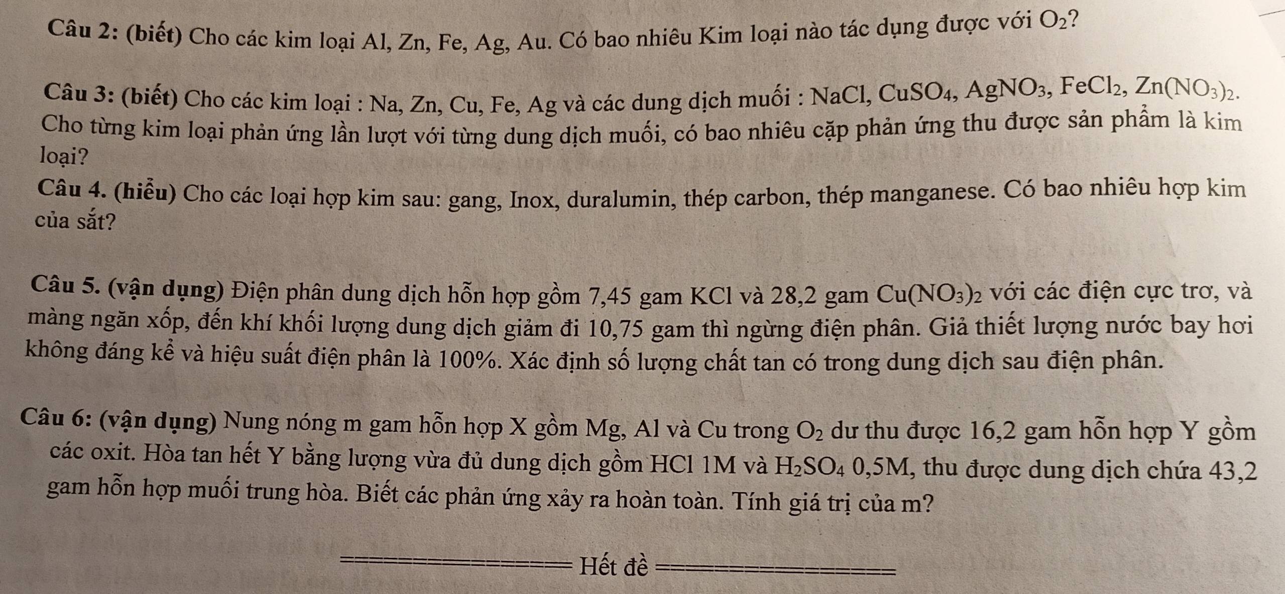 (biết) Cho các kim loại Al, Zn, Fe, Ag, Au. Có bao nhiêu Kim loại nào tác dụng được với O_2 2 
Câu 3: (biết) Cho các kim loại : Na, Zn, Cu, Fe, Ag và các dung dịch muối : NaCl, CuSO_4, AgNO_3, FeCl_2, Zn(NO_3)_2. 
Cho từng kim loại phản ứng lần lượt với từng dung dịch muối, có bao nhiêu cặp phản ứng thu được sản phẩm là kim 
loại? 
Câu 4. (hiễu) Cho các loại hợp kim sau: gang, Inox, duralumin, thép carbon, thép manganese. Có bao nhiêu hợp kim 
của sắt? 
Câu 5. (vận dụng) Điện phân dung dịch hỗn hợp gồm 7,45 gam KCl và 28, 2 gam Cu(NO_3)_2 với các điện cực trơ, và 
màng ngăn xốp, đến khí khối lượng dung dịch giảm đi 10,75 gam thì ngừng điện phân. Giả thiết lượng nước bay hơi 
không đáng kể và hiệu suất điện phân là 100%. Xác định số lượng chất tan có trong dung dịch sau điện phân. 
Câu 6: (vận dụng) Nung nóng m gam hỗn hợp X gồm Mg, Al và Cu trong O_2 dư thu được 16, 2 gam hỗn hợp Y gồm 
các oxit. Hòa tan hết Y bằng lượng vừa đủ dung dịch gồm HCl 1M và H_2SO_40,5M , thu được dung dịch chứa 43, 2
gam hỗn hợp muối trung hòa. Biết các phản ứng xảy ra hoàn toàn. Tính giá trị của m? 
Hết đề