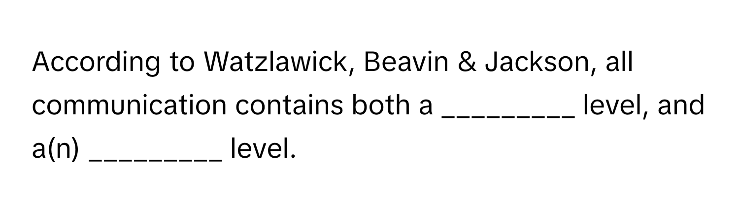 According to Watzlawick, Beavin & Jackson, all communication contains both a _________ level, and a(n) _________ level.