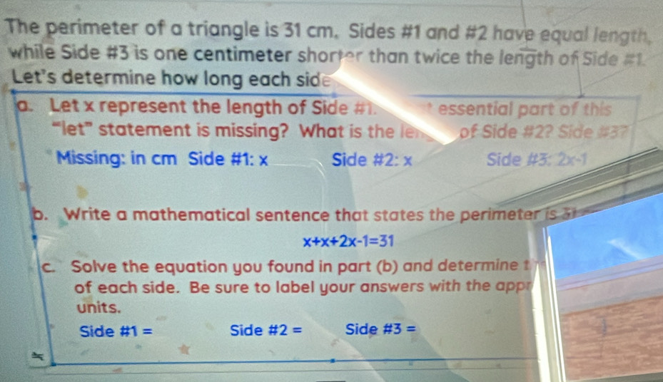 The perimeter of a triangle is 31 cm. Sides #1 and #2 have equal length, 
while Side #3 is one centimeter shorter than twice the length of Side #1. 
Let's determine how long each sid 
a. Let x represent the length of Side # . essential part of this 
“let” statement is missing? What is the le of Side #2? Side # 37
Missing: in cm Side #1: x Side # 2:x Side # 3:2x-1
b. Write a mathematical sentence that states the perimeter is
x+x+2x-1=31
c. Solve the equation you found in part (b) and determine t 
of each side. Be sure to label your answers with the appr 
units. 
Side # 1= Side # 2= Side # 3=