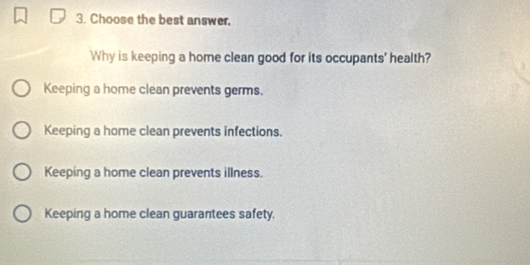 Choose the best answer.
Why is keeping a home clean good for its occupants' health?
Keeping a home clean prevents germs.
Keeping a home clean prevents infections.
Keeping a home clean prevents illness.
Keeping a home clean guarantees safety.