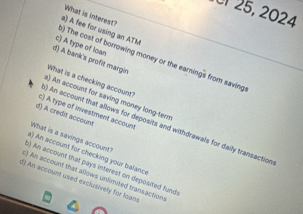 Or 25, 2024
What is interest?
a) A fee for using an ATM
c) A type of loan
) The cost of borrowing money or the earnings from saving
d) A bank's profit margin
What is a checking account?
a) An account for saving money long-term
c) A type of investment account
d) A credit account
) An account that allows for deposits and withdrawals for daily transaction
What is a savings account?
a) An account for checking your balance
) An account that pays interest on deposited fund
) An account that allows unlimited transaction
d) An account used exclusively for loan:
6